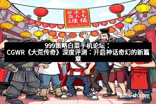 999策略白菜手机论坛：CGWR《大荒传奇》深度评测：开启神话奇幻的新篇章
